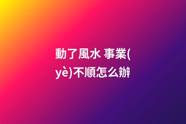 動了風水 事業(yè)不順怎么辦